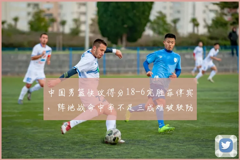 中国男篮快攻得分18-6完胜菲律宾,阵地战命中率不足三成难破联防