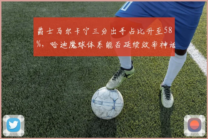 爵士马尔卡宁三分出手占比升至58%,哈迪魔球体系能否延续效率神话?