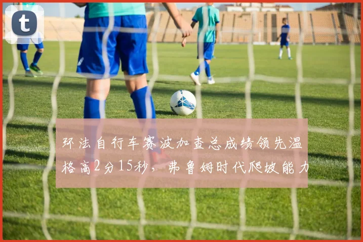 环法自行车赛波加查总成绩领先温格高2分15秒,弗鲁姆时代爬坡能力被全面超越