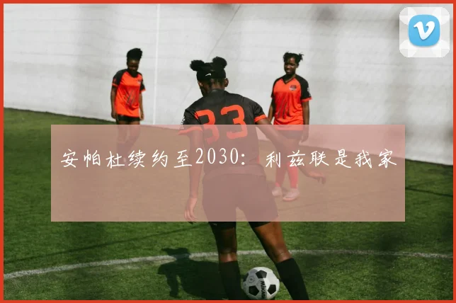 安帕杜续约至2030:利兹联是我家