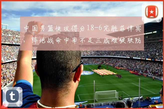 中国男篮快攻得分18-6完胜菲律宾,阵地战命中率不足三成难破联防