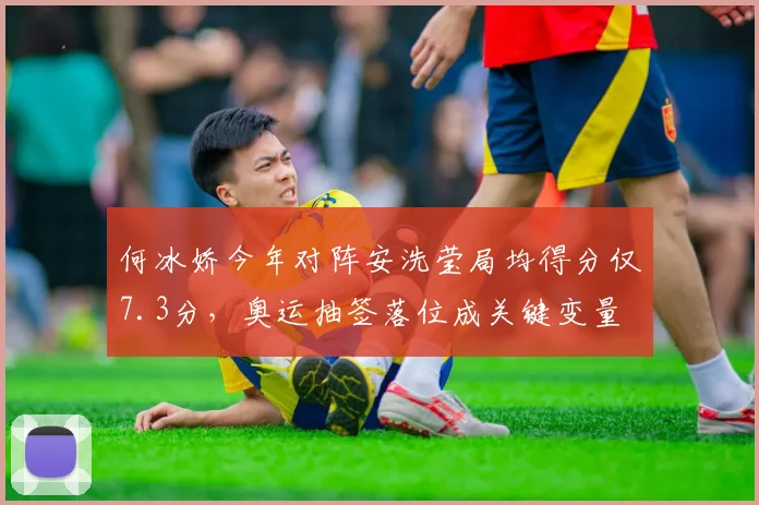 何冰娇今年对阵安洗莹局均得分仅7.3分，奥运抽签落位成关键变量