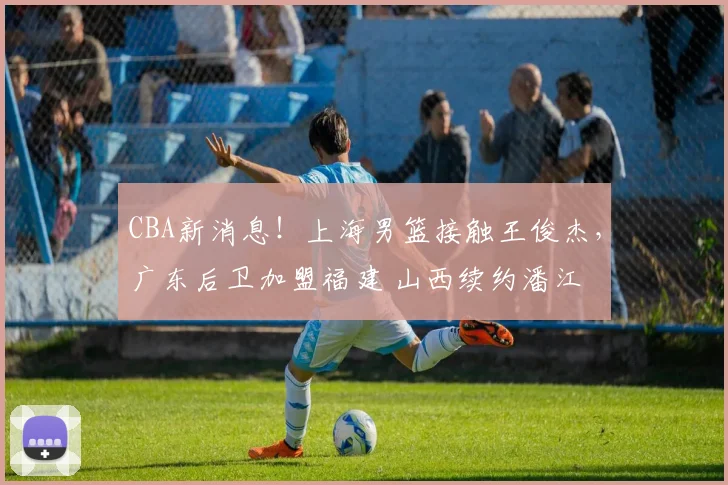 CBA新消息！上海男篮接触王俊杰，广东后卫加盟福建 山西续约潘江